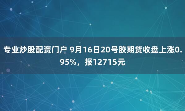 专业炒股配资门户 9月16日20号胶期货收盘上涨0.95%，报12715元