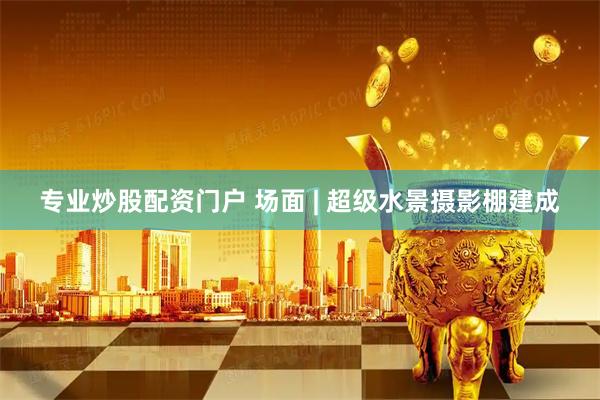专业炒股配资门户 场面 | 超级水景摄影棚建成