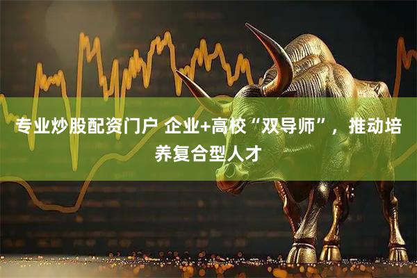 专业炒股配资门户 企业+高校“双导师”，推动培养复合型人才