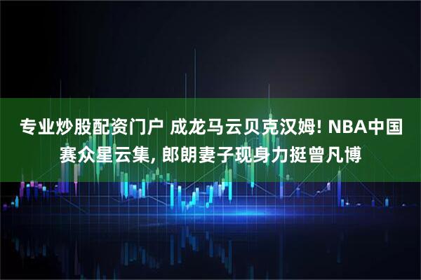 专业炒股配资门户 成龙马云贝克汉姆! NBA中国赛众星云集, 郎朗妻子现身力挺曾凡博