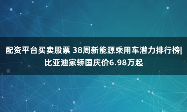 配资平台买卖股票 38周新能源乘用车潜力排行榜|比亚迪家轿国庆价6.98万起