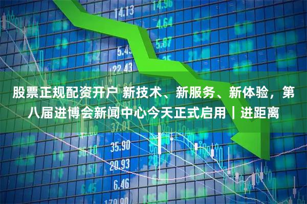 股票正规配资开户 新技术、新服务、新体验，第八届进博会新闻中心今天正式启用｜进距离