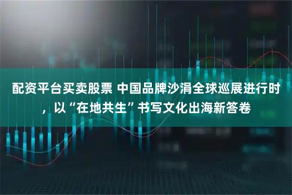 配资平台买卖股票 中国品牌沙涓全球巡展进行时，以“在地共生”书写文化出海新答卷