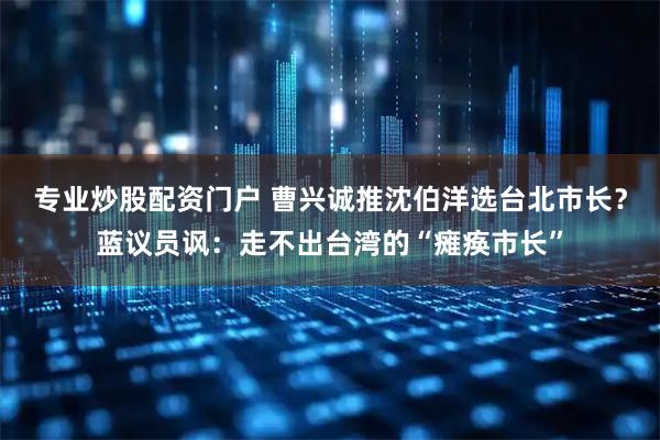 专业炒股配资门户 曹兴诚推沈伯洋选台北市长？蓝议员讽：走不出台湾的“瘫痪市长”