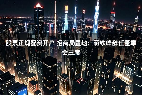股票正规配资开户 招商局置地：蒋铁峰辞任董事会主席