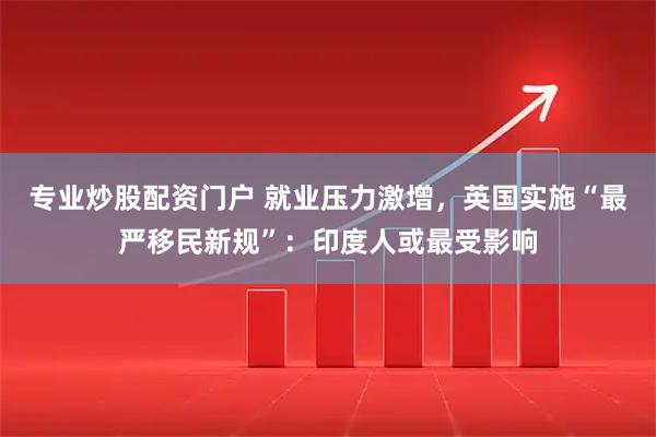 专业炒股配资门户 就业压力激增，英国实施“最严移民新规”：印度人或最受影响
