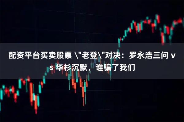 配资平台买卖股票 ＂老登＂对决：罗永浩三问 vs 华杉沉默，谁骗了我们