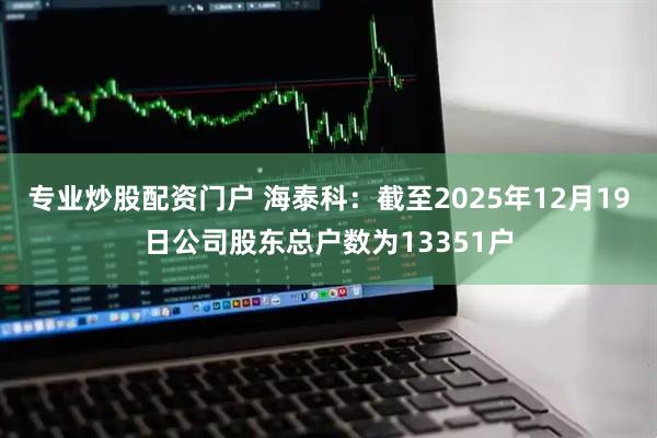 专业炒股配资门户 海泰科：截至2025年12月19日公司股东总户数为13351户