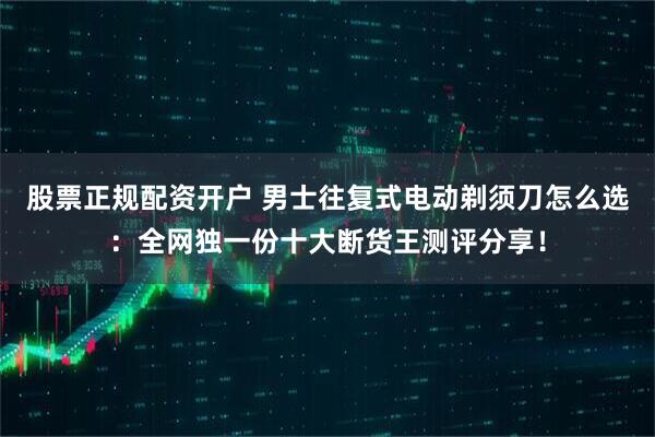 股票正规配资开户 男士往复式电动剃须刀怎么选：全网独一份十大断货王测评分享！