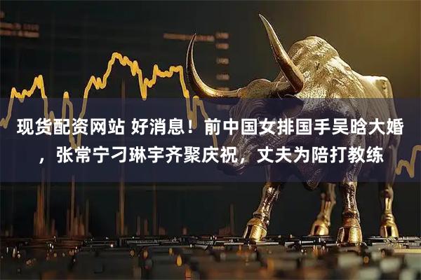 现货配资网站 好消息！前中国女排国手吴晗大婚，张常宁刁琳宇齐聚庆祝，丈夫为陪打教练