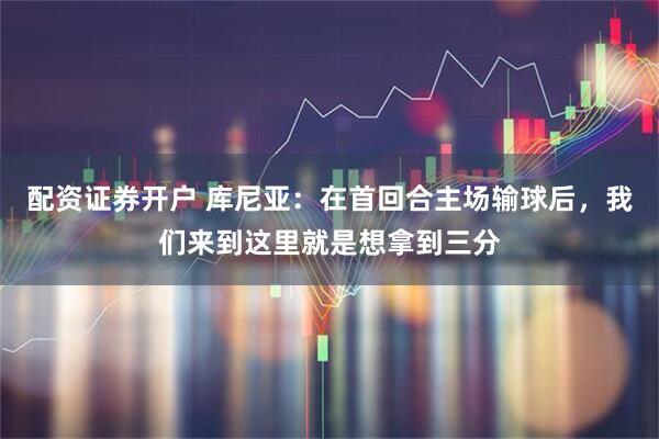 配资证券开户 库尼亚：在首回合主场输球后，我们来到这里就是想拿到三分