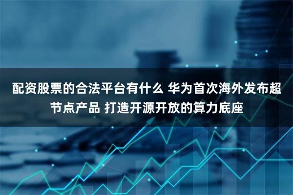 配资股票的合法平台有什么 华为首次海外发布超节点产品 打造开源开放的算力底座