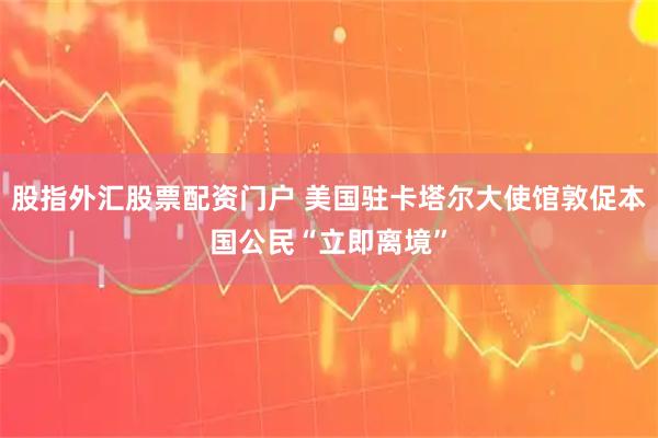 股指外汇股票配资门户 美国驻卡塔尔大使馆敦促本国公民“立即离境”