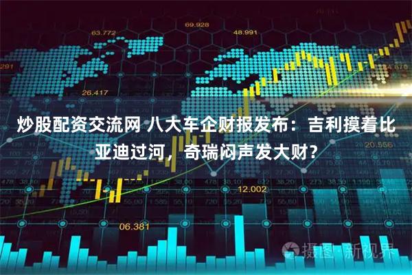 炒股配资交流网 八大车企财报发布：吉利摸着比亚迪过河，奇瑞闷声发大财？