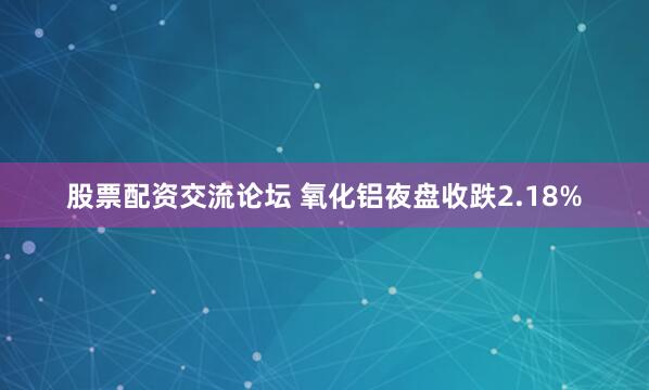 股票配资交流论坛 氧化铝夜盘收跌2.18%
