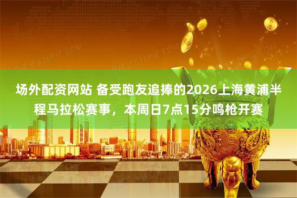 场外配资网站 备受跑友追捧的2026上海黄浦半程马拉松赛事，本周日7点15分鸣枪开赛