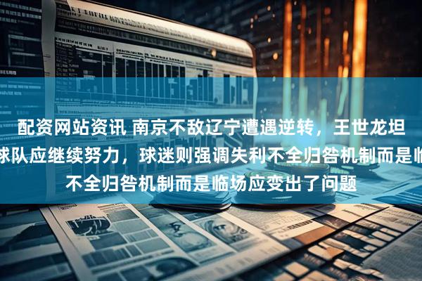 配资网站资讯 南京不敌辽宁遭遇逆转，王世龙坦言客场难度大但球队应继续努力，球迷则强调失利不全归咎机制而是临场应变出了问题