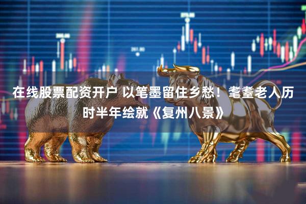 在线股票配资开户 以笔墨留住乡愁！耄耋老人历时半年绘就《复州八景》