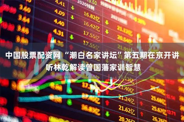 中国股票配资网 “潮白名家讲坛”第五期在京开讲 听林乾解读曾国藩家训智慧