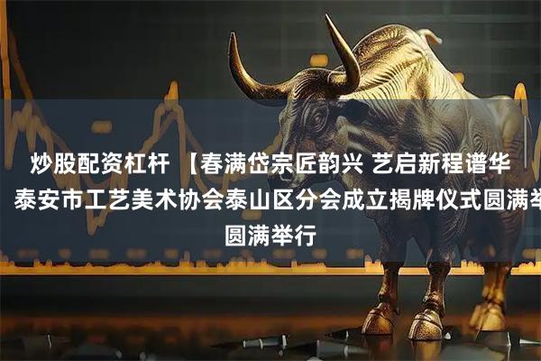 炒股配资杠杆 【春满岱宗匠韵兴 艺启新程谱华章】泰安市工艺美术协会泰山区分会成立揭牌仪式圆满举行