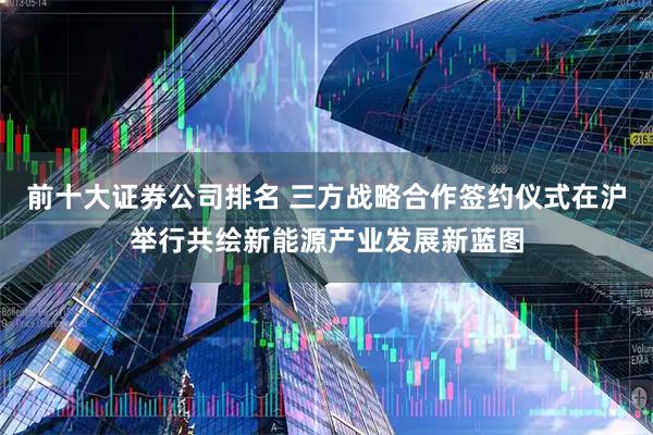 前十大证券公司排名 三方战略合作签约仪式在沪举行共绘新能源产业发展新蓝图
