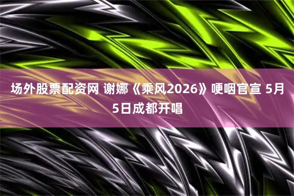 场外股票配资网 谢娜《乘风2026》哽咽官宣 5月5日成都开唱