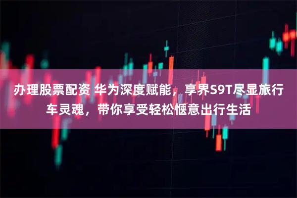 办理股票配资 华为深度赋能，享界S9T尽显旅行车灵魂，带你享受轻松惬意出行生活