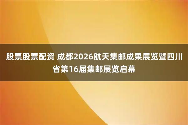 股票股票配资 成都2026航天集邮成果展览暨四川省第16届集邮展览启幕