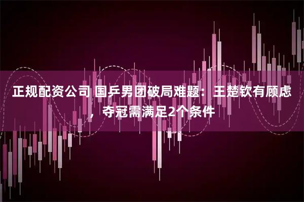 正规配资公司 国乒男团破局难题：王楚钦有顾虑，夺冠需满足2个条件