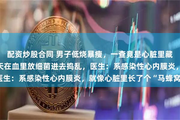 配资炒股合同 男子低烧暴瘦，一查竟是心脏里藏了个“细菌炸弹”，每天在血里放细菌进去捣乱，医生：系感染性心内膜炎，就像心脏里长了个“马蜂窝”