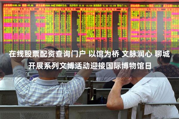 在线股票配资查询门户 以馆为桥 文脉润心 聊城开展系列文博活动迎接国际博物馆日
