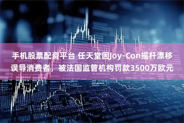 手机股票配资平台 任天堂因Joy-Con摇杆漂移误导消费者，被法国监管机构罚款3500万欧元