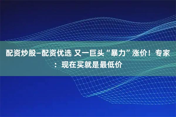 配资炒股—配资优选 又一巨头“暴力”涨价！专家：现在买就是最低价