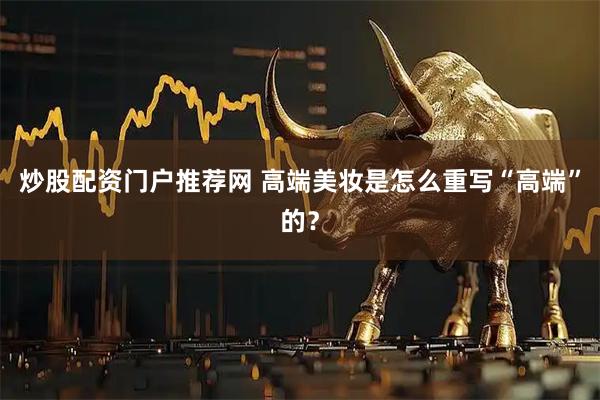 炒股配资门户推荐网 高端美妆是怎么重写“高端”的？