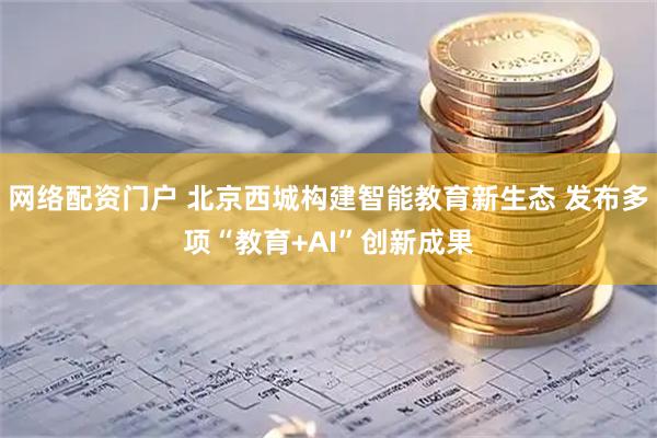 网络配资门户 北京西城构建智能教育新生态 发布多项“教育+AI”创新成果