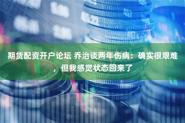 期货配资开户论坛 乔治谈两年伤病：确实很艰难，但我感觉状态回来了